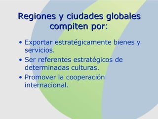 R egiones y ciudades globales compiten por : Exportar estratégicamente bienes y servicios. Ser referentes estratégicos de determinadas culturas. Promover la cooperación internacional. 