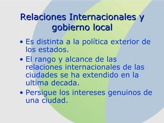 Relaciones Internacionales  y gobierno local Es distinta a la política exterior de los estados. El rango y alcance de las relaciones internacionales de las ciudades se ha extendido en la ultima decada . Pers i gu e   los  inter eses genuinos de una ci udad . 