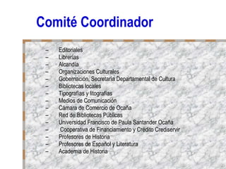 Comité Coordinador Editoriales Librerías Alcandía Organizaciones Culturales Gobernación, Secretaría Departamental de Cultura Bibliotecas locales Tipografías y litografías Medios de Comunicación Cámara de Comercio de Ocaña Red de Bibliotecas Públicas Universidad Francisco de Paula Santander Ocaña Cooperativa de Financiamiento y Crédito Crediservir Profesores de Historia Profesores de Español y Literatura Academia de Historia 