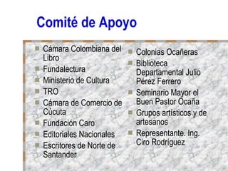 Comité de Apoyo Cámara Colombiana del Libro Fundalectura Ministerio de Cultura TRO Cámara de Comercio de Cúcuta Fundación Caro Editoriales Nacionales Escritores de Norte de Santander Colonias Ocañeras  Biblioteca Departamental Julio Pérez Ferrero Seminario Mayor el Buen Pastor Ocaña Grupos artísticos y de artesanos Representante. Ing. Ciro Rodríguez 