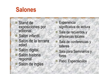 Salones Stand de exposiciones por editorial Salón infantil. Salón de la tercera edad. Salón digital. Salón historia regional Salón de inglés Experiencia significativa de lectura Sala de recuerdos y artesanías locales Sala de conferencias y talleres Sala para Seminarios y foros Patio: Espectáculos 