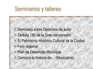 Seminarios y talleres  Seminario sobre Derechos de autor Tertulia 180 de la Gran convención El Patrimonio Histórico Cultural de la Ciudad Foro regional Plan de Desarrollo Municipal Conozca la historia de… (Municipios)‏ 