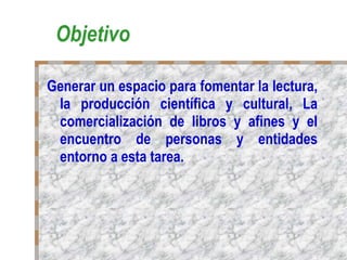 Objetivo Generar un espacio para fomentar la lectura, la producción científica y cultural, La comercialización de libros y afines y el encuentro de personas y entidades entorno a esta tarea. 