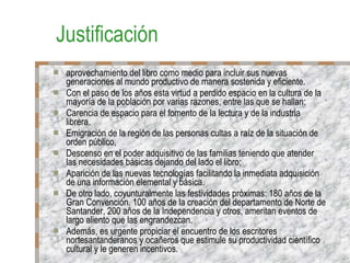 Justificación aprovechamiento del libro como medio para incluir sus nuevas generaciones al mundo productivo de manera sostenida y eficiente. Con el paso de los años esta virtud a perdido espacio en la cultura de la mayoría de la población por varias razones, entre las que se hallan: Carencia de espacio para el fomento de la lectura y de la industria librera. Emigración de la región de las personas cultas a raíz de la situación de orden público, Descenso en el poder adquisitivo de las familias teniendo que atender las necesidades básicas dejando del lado el libro; Aparición de las nuevas tecnologías facilitando la inmediata adquisición de una información elemental y básica. De otro lado, coyunturalmente las festividades próximas: 180 años de la Gran Convención, 100 años de la creación del departamento de Norte de Santander, 200 años de la Independencia y otros, ameritan eventos de largo aliento que las engrandezcan. Además, es urgente propiciar el encuentro de los escritores nortesantanderanos y ocañeros que estimule su productividad científico cultural y le generen incentivos. 