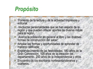 Propósito Fomento de la lectura y de la actividad impresora y editorial. Involucrar personalidades que se han alejado de la región y que pueden ofrecer aportes de diversa índole para la región, Acerca la población en general al libro y las diversas formas de construcción del saber; Ampliar las formas y oportunidades de aprender de manera calificada; Engrandecimiento de las festividades: 180 años de la Gran Convención, 100 años de la creación del departamento, 200 años de la Independencia y otros. Encuentro de los escritores nortesantanderanos y ocañeros. 