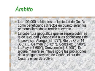 Ámbito Los 100 000 habitantes de la ciudad de Ocaña como beneficiarios directos en cuanto serán los primeros llamados a recibir el evento. La cobertura geográfica que se espera cubrir es la de la ciudad y desde ella a las poblaciones de la provincia; Ábrego (35 177*), Río de Oro (14 330*), El Carmen (16 121*), González (8 900*), La Playa (7 600*), Convención (16 200*). De alguna manera se influye sobre las poblaciones de la antigua provincia de Ocaña, el sur del Cesar y el sur de Bolívar. 