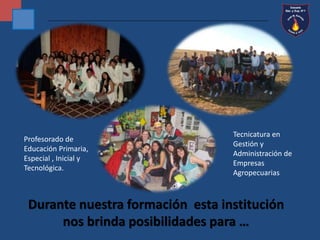 Profesorado de 
Educación Primaria, 
Especial , Inicial y 
Tecnológica. 
Tecnicatura en 
Gestión y 
Administración de 
Empresas 
Agropecuarias 
Durante nuestra formación esta institución 
nos brinda posibilidades para … 
 