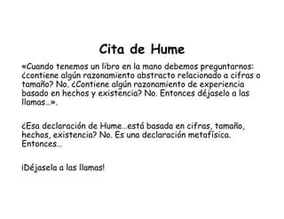 Cita de Hume
«Cuando tenemos un libro en la mano debemos preguntarnos:
¿contiene algún razonamiento abstracto relacionado a cifras o
tamaño? No. ¿Contiene algún razonamiento de experiencia
basado en hechos y existencia? No. Entonces déjaselo a las
llamas…».
¿Esa declaración de Hume…está basada en cifras, tamaño,
hechos, existencia? No. Es una declaración metafísica.
Entonces…
¡Déjasela a las llamas!
 