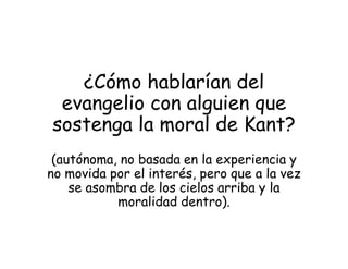 ¿Cómo hablarían del
evangelio con alguien que
sostenga la moral de Kant?
(autónoma, no basada en la experiencia y
no movida por el interés, pero que a la vez
se asombra de los cielos arriba y la
moralidad dentro).
 