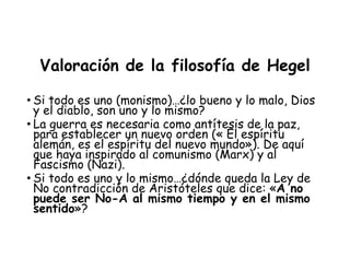 Valoración de la filosofía de Hegel
• Si todo es uno (monismo)…¿lo bueno y lo malo, Dios
y el diablo, son uno y lo mismo?
• La guerra es necesaria como antítesis de la paz,
para establecer un nuevo orden (« El espíritu
alemán, es el espíritu del nuevo mundo»). De aquí
que haya inspirado al comunismo (Marx) y al
Fascismo (Nazi).
• Si todo es uno y lo mismo…¿dónde queda la Ley de
No contradicción de Aristóteles que dice: «A no
puede ser No-A al mismo tiempo y en el mismo
sentido»?
 