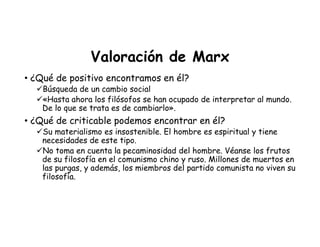 Valoración de Marx
• ¿Qué de positivo encontramos en él?
Búsqueda de un cambio social
«Hasta ahora los filósofos se han ocupado de interpretar al mundo.
De lo que se trata es de cambiarlo».
• ¿Qué de criticable podemos encontrar en él?
Su materialismo es insostenible. El hombre es espiritual y tiene
necesidades de este tipo.
No toma en cuenta la pecaminosidad del hombre. Véanse los frutos
de su filosofía en el comunismo chino y ruso. Millones de muertos en
las purgas, y además, los miembros del partido comunista no viven su
filosofía.
 