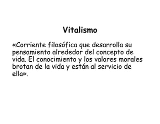Vitalismo
«Corriente filosófica que desarrolla su
pensamiento alrededor del concepto de
vida. El conocimiento y los valores morales
brotan de la vida y están al servicio de
ella».
 