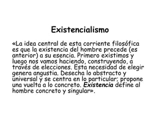 Existencialismo
«La idea central de esta corriente filosófica
es que la existencia del hombre precede (es
anterior) a su esencia. Primero existimos y
luego nos vamos haciendo, construyendo, a
través de elecciones. Esta necesidad de elegir
genera angustia. Desecha lo abstracto y
universal y se centra en lo particular; propone
una vuelta a lo concreto. Existencia define al
hombre concreto y singular».
 
