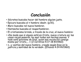 Conclusión
• Sócrates buscaba hacer del hombre alguien justo.
• Epicuro buscaba al « hombre ideal». (p.51).
• Marx buscaba «el nuevo hombre».
• Nietzsche buscaba al «superhombre».
• El cristianismo brinda, a través de la cruz, el nuevo hombre:
• «De modo que si alguno está en Cristo, nueva criatura es; las
cosas viejas pasaron; he aquí todas son hechas nuevas. Y
todo esto proviene de Dios, quien nos reconcilió consigo
mismo por Cristo,... » (2 Corintios 5:17-18 RV1960)
• «...y vestíos del nuevo hombre, creado según Dios en la
justicia y santidad de la verdad». (Efesios 4:24 RV1960)
 