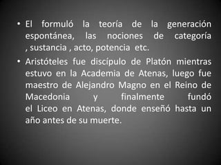 • El formuló la teoría de la generación
  espontánea, las nociones de categoría
  , sustancia , acto, potencia etc.
• Aristóteles fue discípulo de Platón mientras
  estuvo en la Academia de Atenas, luego fue
  maestro de Alejandro Magno en el Reino de
  Macedonia          y     finalmente   fundó
  el Liceo en Atenas, donde enseñó hasta un
  año antes de su muerte.
 