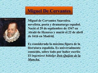 Miguel De Cervantes Miguel de Cervantes Saavedra ,   novelista, poeta y dramaturgo español.   Nació el 29 de septiembre de 1547 en Alcalá de Henares y murió el 22 de abril de 1616 en Madrid . Es considerado la máxima figura de la literatura española. Es universalmente conocido, sobre todo por haber escrito  El ingenioso hidalgo  Don Quijote de la Mancha . 