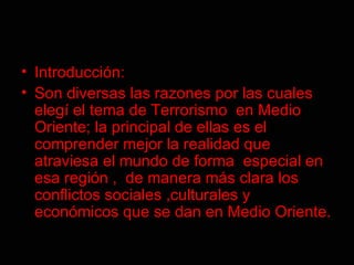 Introducción:  Son diversas las razones por las cuales elegí el tema de Terrorismo  en Medio Oriente; la principal de ellas es el comprender mejor la realidad que atraviesa el mundo de forma  especial en esa región ,  de manera más clara los conflictos sociales ,culturales y económicos que se dan en Medio Oriente.   