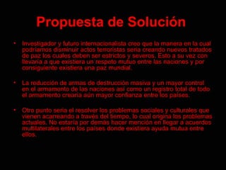 Propuesta   de Solución   Investigador y futuro internacionalista creo que la manera en la cual podríamos disminuir actos terroristas seria creando nuevos tratados de paz los cuales deben ser estrictos y severos. Esto a su vez con llevaría a que existiera un respeto mutuo entre las naciones y por consiguiente existiera una paz mundial. La reducción de armas de destrucción masiva y un mayor control en el armamento de las naciones así como un registro total de todo el armamento crearía aún mayor confianza entre los países.  Otro punto seria el resolver los problemas sociales y culturales que vienen acarreando a través del tiempo, lo cual origina los problemas actuales. No estaría por demás hacer mención en llegar a acuerdos multilaterales entre los países donde existiera ayuda mutua entre ellos.  