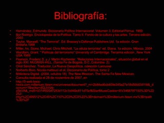 Bibliografía:   Hernández, Edmundo. Diccionario Político Internacional. Volumen 3. Editorial Porrua. 1999. Bor Rodrigo. Enciclopedia de la Política. Tomo II. Fondo de la cultura y las artes. Tercera edición. 2003 Taylor, Maxwell, “The Terrorist”. Ed. Brassey’s Defence Publishers Ltd. 1a edición.  Gran Bretaña.1988 Miller, hn; Stone, Michael; Chris Mitchell, “La célula terrorista” ed. Diana. 1a edición. México. 2004 Wardlam, Grant. “¨Politicas del terrorismo” University of Cambridge. Tercerna edicion , New York USA 1989 Pearson, Frederic S. y J. Martin Rochester. “Relaciones Internacionales”, situación global en el siglo XXI. McGRAW-HILL, (Santa Fe de Bogotá, D.C.,Colombia. 2). Oriol Sánchez. Traductor, La Nueva Geopolítica, colección Larousse Norberto Boio, Nicola matteuci et al, Diccionario de Política, tomo 2 Biblioteca Digital. (2004, octubre 18). The New Mexican.  The Santa Fe New Mexican. Consulta realizada el 28 de noviembre de 2007, en http://0-web.lexis-nexis.com.millenium.itesm.mx/universe/document?_m=2b84ad6cb409e345a27e18d50b0341fd&_docnum=1&wchp=dGLbVzb-zSkVA&_md5=d314f020d7283d112c1b949c811d75cf&StartMuseCookie=IIIV3488787150%3D%22252-mtyr%2C499512%2C45%2C110%2C0%2C0%22%3B+domain%3Dmillenium.itesm.mx%3B+path%3D%2F 