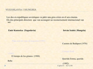 YUGOSLAVIA I HUNGRIA Les dos ex-republiques sovietiques va pàtir una greu crisis en el seu cinema.  Els dos principals directors  que van acoseguir un reconeixement internacional van ser: Emir Kustorica  (Yugoslavia)  István Szabó ( Hungria) Pápa  esta en viaje de negocios (1985)                                                        Cuentos de Budapest (1976) Coronel  Redl  (1985)                                                                                              El tiempo de los gitanos  (1988)  Querida Emma, querida Bobe (1992) 