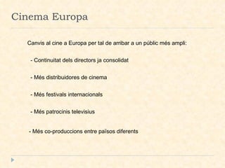 Cinema Europa Canvis al cine a Europa per tal de arribar a un públic més ampli:  - Continuitat dels directors ja consolidat  - Més distribuidores de cinema  - Més festivals internacionals  - Més patrocinis televisius  - Més co-produccions entre països diferents  