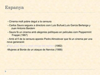 Espanya - Cinema molt pobre degut a la censura - Carlos Saura segueix a directors com Luis Buñuel,Luis Garcia Berlanga y  Juan Antonio Bardem - Saura fà un cinema amb alegories polítiques en películes com Peppermint  Frappé (1967)‏ - Amb el fí de la censura apareix Pedro Almodovar que fà un cinema per una nova generació: - Pepi, Luci, Bom y otras chicas del monton  (1982)‏ -Mujeres al Borde de un ataque de Nervios (1988)‏ 