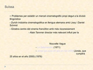 Suïssa -  Problemes per establir un mercat  cinematogràfic  propi degut a la divisió llingüística - Zurich indústria cinematogràfica en llengua alemana amb Lissy i Daniel Schmid - Ginebra centre del cinema francòfon amb més reconeixement - Alain Tannner director més relevant influit per la  Nouvelle Vague -  La Salamandre  (1971)‏ -  Jonas qui aura 25 ans en l'an 2000  (Jonás, que  cumplirá 25 años en el año 2000) (1976)  