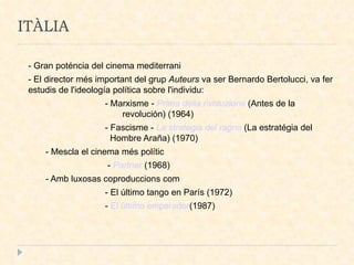 ITÀLIA - Gran poténcia del cinema mediterrani - El director més important del grup  Auteurs  va ser Bernardo Bertolucci, va fer estudis de l'ideología política sobre l'individu: - Marxisme -  Prima della rivoluzione  (Antes de la  revolución) (1964)‏ - Fascisme -  La strategia del ragno  (La estratégia del  Hombre Araña) (1970)‏ - Mescla el cinema més polític  -  Partner  (1968)  - Amb luxosas coproduccions com - El último tango en París (1972)‏ -  El último emperador (1987)‏ 