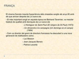 FRANÇA El cinema francès mescla l'experiència dels cineastas sorgits als anys 60 amb els que arriven desprès de  La nueva ola. - El més important sorgit en aquesta època es Bertrand Tavernier, va mesclar tradició de qualitat amb técniques de  La nueva ola  - L'Horloguer de Saint-Paul (El relojero de St.Paul) (1973)‏ - Un dimanche à la campagne (Un domingo en el campo)  (1984)‏ -  Com va director del gremi de directors francesos ha descubert a una nova  generació de realitzadors como: - Luc Besson - Jean-Jacques Beneix - Patrice Leconte 