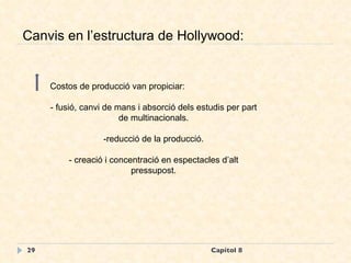 Capítol 8 Canvis en l’estructura de Hollywood: Costos de producció van propiciar: - fusió, canvi de mans i absorció dels estudis per part de multinacionals. -reducció de la producció. - creació i concentració en espectacles d’alt pressupost. 