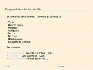 Capítol 8 Per garantir la continuïtat del públic: Es van afegir dosis de sexe i violència en gèneres de: Terror Cinema negre Policíacs Gàngsters De crim De l’oest Road-movies La guerra de Vietnam Per exemple: Reservoir   Dogs   – Quentin Tarantino (1992). Sin perdón  – Clint Eastwood (1992). Thelma  y  Louise   – Ridley Scott (1991). 