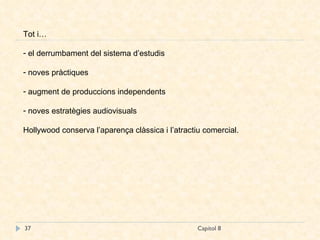 Capítol 8 Tot i… el derrumbament del sistema d’estudis noves pràctiques augment de produccions independents noves estratègies audiovisuals Hollywood conserva l’aparença clàssica i l’atractiu comercial. 