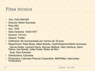 Fitxa tècnica Titul: TAXI DRIVER Direcció: Martin Scorsese Pais:USA Any: 1976 Data d’estrena: 10/03/1977 Duració: 110 min. Gènere: Thriller Calificació: No recomendada per menors de 18 anys Repartiment: Peter Boyle, Albert Brooks, Cybill Shepherd,Martin Scorsese Harvey Keitel, Leonard Harris, Norman Matlock, Harry Northup, Gene Palma, Joe Spinell, Jodie Foster, Rober de Niro Guió: Paul Schrader Distribuïdora: Columbia  Productora: Columbia Pictures Corporation, Bill/Phillips, Italo/Judeo Productions 