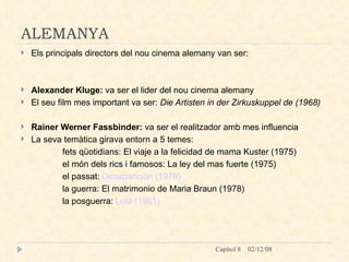 ALEMANYA Els principals directors del nou cinema alemany van ser: Alexander Kluge:  va ser el lider del nou cinema alemany El seu film mes important va ser:  Die Artisten in der Zirkuskuppel de (1968)   Rainer Werner Fassbinder:  va ser el realitzador amb mes influencia  La seva temàtica girava entorn a 5 temes: fets qüotidians: El viaje a la felicidad de mama Kuster (1975) el món dels rics i famosos: La ley del mas fuerte (1975) el passat:  Desaparición (1978) la guerra: El matrimonio de Maria Braun (1978) la posguerra:  Lola (1981) 