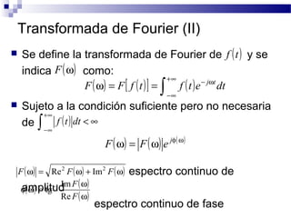 Transformada de Fourier (II) 
 Se define la transformada de Fourier de y se 
indica como: 
+¥ F w = F f t = f t e j tdt 
 Sujeto a la condición suficiente pero no necesaria 
de 
espectro continuo de 
+¥ f t dt 
ò ( ) < ¥ 
-¥ 
F(w) = Re2 F(w) + Im2 F(w) 
F 
Re 
f amplitud 
w = - w 
espectro continuo de fase 
f (t) 
F(w) 
( ) [ ( )] ò ( ) - w 
-¥ 
F(w) = F(w) e jf(w) 
( ) ( ) 
(w) 
F 
tg 1 Im 
 