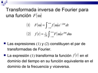 Transformada inversa de Fourier para 
una función 
+¥ 
ò 
j t 
F f e dt 
+¥ 
j t 
2 1 
 Las expresiones (1) y (2) constituyen el par de 
transformadas de Fourier. 
 La expresión (1) transforma la función f (t) 
en el 
dominio del tiempo en su función equivalente en el 
dominio de la frecuencia y viceversa. 
F(w) 
( ) ( w ) = ( w 
) 
( ) ( ) = (w) w 
w 
-¥ 
p 
- w 
-¥ 
ò 
f t F e d 
2 
1 
 