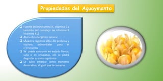  Fuente de provitamina A. vitamina C y
también del complejo de vitamina B
vitamina B12
 Alimento energético natural
 Muestra registros altos de proteína y
fósforo, primordiales para el
crecimiento
 Se puede consumir en estado fresco,
sola o en ensaladas, allí se podrá
degustar su sabor agridulce.
 Se suele emplear como elemento
decorativo, al igual que las cerezas.
Propiedades del Aguaymanto
 