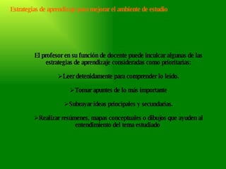 El profesor en su función de docente puede inculcar algunas de las estrategias de aprendizaje consideradas como prioritarias: Leer detenidamente para comprender lo leído. Tomar apuntes de lo más importante Subrayar ideas principales y secundarias. Realizar resúmenes, mapas conceptuales o dibujos que ayuden al entendimiento del tema estudiado  Estrategias de aprendizaje para mejorar el ambiente de estudio 