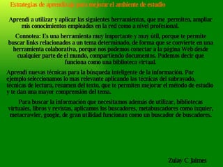 Aprendí a utilizar y aplicar las siguientes herramientas, que me  permiten, ampliar mis conocimientos empleados en la red como a nivel profesional. Connotea: Es una herramienta muy importante y muy útil, porque te permite buscar links relacionados a un tema determinado, de forma que se convierte en una herramienta colaborativa, porque nos podemos conectar a la página Web desde cualquier parte de el mundo, compartiendo documentos. Podemos decir que funciona como una biblioteca virtual. Aprendí nuevas técnicas para la búsqueda inteligente de la información. Por ejemplo seleccionamos lo mas relevante aplicando las técnicas del subrayado, técnicas de lectura, resumen del texto, que te permiten mejorar el método de estudio y te dan una mayor comprensión del tema. Para buscar la información que necesitamos además de utilizar, bibliotecas virtuales, libros y revistas, aplicamos los buscadores, metabuscadores como ixquier, metacrawler, google, de gran utilidad funcionan como un buscador de buscadores. Zulay C Jaimes Estrategias de aprendizaje para mejorar el ambiente de estudio 