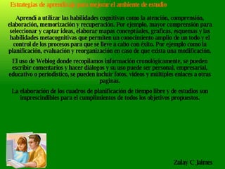 Aprendí a utilizar las habilidades cognitivas como la atención, comprensión, elaboración, memorización y recuperación. Por ejemplo, mayor comprensión para seleccionar y captar ideas, elaborar mapas conceptúales, graficas, esquemas y las habilidades metacognitivas que permiten un conocimiento amplio de un todo y el control de los procesos para que se lleve a cabo con éxito. Por ejemplo como la planificación, evaluación y reorganización en caso de que exista una modificación. El uso de Weblog donde recopilamos información cronológicamente, se pueden escribir comentarios y hacer diálogos y su uso puede ser personal, empresarial, educativo o periodístico, se pueden incluir fotos, videos y múltiples enlaces a otras paginas. La elaboración de los cuadros de planificación de tiempo libre y de estudios son imprescindibles para el cumplimientos de todos los objetivos propuestos. Zulay C Jaimes  Estrategias de aprendizaje para mejorar el ambiente de estudio 