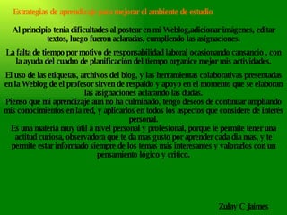 Al principio tenia dificultades al postear en mi Weblog,adicionar imágenes, editar textos, luego fueron aclaradas, cumpliendo las asignaciones. La falta de tiempo por motivo de responsabilidad laboral ocasionando cansancio , con la ayuda del cuadro de planificación del tiempo organice mejor mis actividades. El uso de las etiquetas, archivos del blog, y las herramientas colaborativas presentadas en la Weblog de el profesor sirven de respaldo y apoyo en el momento que se elaboran las asignaciones aclarando las dudas. Pienso que mi aprendizaje aun no ha culminado, tengo deseos de continuar ampliando mis conocimientos en la red, y aplicarlos en todos los aspectos que considere de interés personal. Es una materia muy útil a nivel personal y profesional, porque te permite tener una actitud curiosa, observadora que te da mas gusto por aprender cada dia mas, y te permite estar informado siempre de los temas más interesantes y valorarlos con un pensamiento lógico y critico. Zulay C Jaimes Estrategias de aprendizaje para mejorar el ambiente de estudio 