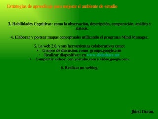 Jhirsi Duran. 3.   Habilidades Cognitivas: como la observación, descripción, comparación, análisis y síntesis.  4.   Elaborar y postear mapas conceptuales utilizando el programa Mind Manager. 5. La web 2.0. y sus herramientas colaborativas como: Grupos de discusión: como  groups.google.com  Realizar diapositivas: en  www.slideshare.net . Compartir videos: con youtube.com y video.google.com. 6. Realizar un weblog. Estrategias de aprendizaje para mejorar el ambiente de estudio 
