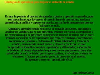 Es muy importante el proceso de aprender a pensar y aprender a aprender, pues son mecanismos que favorecen el conocimiento de uno mismo, ayudan al aprendizaje, al análisis y a poner en practica un sin fin de herramientas que nos facilitan el estudio. Aprender a aprender enseña el proceso de toma de decisiones, que implica analizar las variables que se nos presentan, teniendo en cuenta los propósitos y las expectativas que se pretenden conseguir con relación al trabajo que se hace; teniendo conciencia de las capacidades que requiere el trabajo, concentración, memorización, análisis y el dominio de dichas habilidades y técnicas de estudio, manteniendo la motivación y el interés por lo que se hace. Se aprende ha identificar nuestras capacidades y dificultades; a adecuar las actividades  al tiempo disponible lo que nos hace organizarnos en base a las prioridades de cada actividad prevista para realizar, a reflexionar, valorar los elementos y factores personales que están presentes en el entorno. Es aprender a tener un “aprendizaje eficaz” Estrategias de aprendizaje para mejorar el ambiente de estudio Luz Helena García 