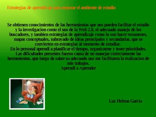 Se obtienen conocimientos de las herramientas que nos pueden facilitar el estudio y la investigacion como el uso de la Web 2.0, el adecuado manejo de los buscadores, y tambien estrategias de aprendizaje como lo son hacer resumenes, mapas conceptuales, subrayado de ideas prencipales y secundarias, que se convierten en estrategias al momento de estudiar.  En lo personal aprendi a planificar el tiempo, organizarme y tener prioridades. Las dificultades presentes fueron causa de no manejar correctamente las herramientas, que luego de saber su adecuado uso me facilitaron la realizacion de mis trabajos. Aprendi a Aprender Luz Helena García Estrategias de aprendizaje para mejorar el ambiente de estudio 