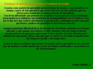 Estrategias de aprendizaje para mejorar el ambiente de estudio Gracias a esta materia he aprendido nuevas técnicas de estudio y como planificar mi tiempo, a parte de esto aprendí lo que era la Web 2.0 y las herramientas que nos ofrecía para ayudarnos en nuestro proceso de aprendizaje.  Una de las dificultades que presente fue al publicar la presentación de las habilidades metacognitivas en slideshare por problemas de incompatibilidad con el Windows Vista, por lo que tuve que realizar nuevamente la presentación cuidándome de que cada paso que hiciera  pudiera ser guardado en otro formato anterior.  Aunque la principal dificultad fue la de entregar las actividades asignadas en el tiempo indicado ya que aunque este semestre se hizo  bastante corto no ayudo la falta de organización de mi parte para aprovechar el poco tiempo con el que disponía para utilizarlo de una manera eficaz, cosa que logre al realizar la actividad de planificación del tiempo de estudio y del tiempo libre. Se que de ahora en adelante aprovecharé al máximo todo lo aprendido en este curso lo que me ayudará a rendir mucho más en mis actividades estudiantiles y en un futuro en mi vida profesional. Corina Sánchez J. 