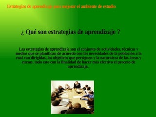 Estrategias de aprendizaje para mejorar el ambiente de estudio ¿ Qué son estrategias de aprendizaje ? Las estrategias de aprendizaje son el conjunto de actividades, técnicas y medios que se planifican de acuerdo con las necesidades de la población a la cual van dirigidas, los objetivos que persiguen y la naturaleza de las áreas y cursos, todo esto con la finalidad de hacer más efectivo el proceso de aprendizaje.  