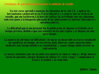 Estrategias de aprendizaje para mejorar el ambiente de estudio Julielsy Zapata En este curso aprendí a manejar los elementos de la web 2.0,  a aplicar las herramientas colaborativas en el área educativa y a conocer nuevas técnicas de estudio, que me facilitaron a la hora de realizar las actividades que me asignaban, todo esto junto a la búsqueda adecuada de las aplicaciones en Internet (buscadores y metabuscadores). La dificultad que se me presentó fue la publicación de algunas actividades en el tiempo previsto, debido a que este semestre no ha sido regular y se dispuso de muy poco tiempo. La manera de solventar mi dificultad y de lograr mi desarrollo en el área estudiantil fue planificar mi tiempo; de esta forma pude observar cuales materias debía dedicarle más tiempo debido a su complejidad; y cuanto tiempo debía invertir en cada materia. La mayor enseñanza que me ha dado esta materia es como se valora y dirige nuestra forma de aprender, porque dejamos de utilizar el “corta y pega”, y empleamos la lectura, el análisis y la redacción. 