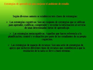 Según diversos autores se establecen tres clases de estrategias:  Las estrategias cognitivas: Son un conjunto de estrategias que se utilizan para aprender, codificar, comprender y recordar la información al servicio de unas determinadas metas de aprendizaje. Las estrategias metacognitivas: Aquellas que hacen referencia a la planificación, control y evaluación por parte de los estudiantes de su propia cognición. Las estrategias de manejo de recursos: Son una serie de estrategias de apoyo que incluyen diferentes tipos de recursos que contribuyen a que la resolución de la tarea se lleve a buen término.  Estrategias de aprendizaje para mejorar el ambiente de estudio 