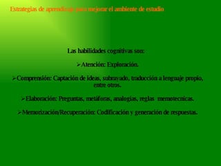 Las habilidades cognitivas son:  Atención: Exploración. Comprensión: Captación de ideas, subrayado, traducción a lenguaje propio, entre otros. Elaboración: Preguntas, metáforas, analogías, reglas  memotecnicas. Memorización/Recuperación: Codificación y generación de respuestas. Estrategias de aprendizaje para mejorar el ambiente de estudio 