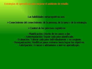 Las habilidades metacognitivas son:  Conocimiento del conocimiento: de la persona, de la tarea y de la estrategia. Control de los procesos cognitivos:        - Planificación: Diseño de los pasos a dar.        - Autorregulación: Seguir cada paso planificado.        - Evaluación: Valorar cada paso individualmente y en conjunto.        - Reorganización: Modificar pasos erróneos hasta lograr los objetivos.        - Anticipación: Avanzar o adelantarse a nuevos aprendizajes.  Estrategias de aprendizaje para mejorar el ambiente de estudio 